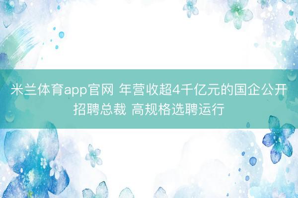 米兰体育app官网 年营收超4千亿元的国企公开招聘总裁 高规格选聘运行
