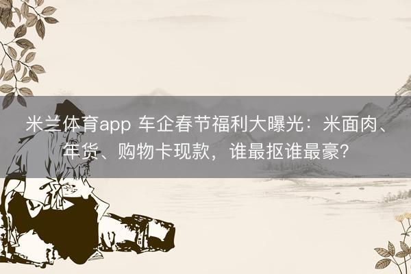 米兰体育app 车企春节福利大曝光：米面肉、年货、购物卡现款，谁最抠谁最豪？