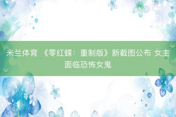 米兰体育 《零红蝶：重制版》新截图公布 女主面临恐怖女鬼