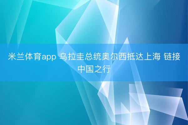米兰体育app 乌拉圭总统奥尔西抵达上海 链接中国之行