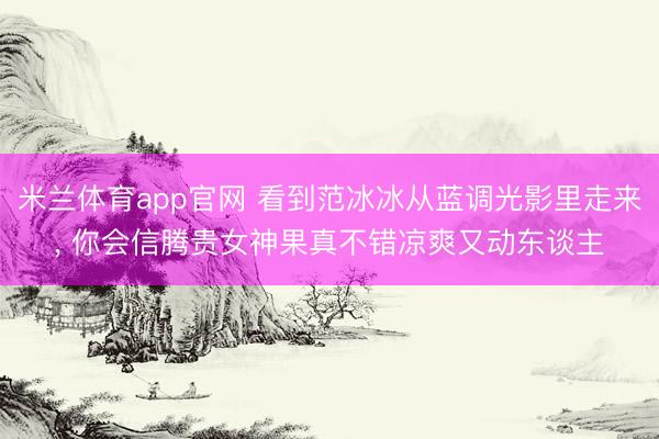 米兰体育app官网 看到范冰冰从蓝调光影里走来, 你会信腾贵女神果真不错凉爽又动东谈主