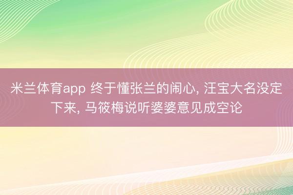 米兰体育app 终于懂张兰的闹心, 汪宝大名没定下来, 马筱梅说听婆婆意见成空论
