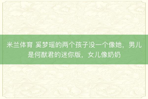 米兰体育 奚梦瑶的两个孩子没一个像她，男儿是何猷君的迷你版，女儿像奶奶