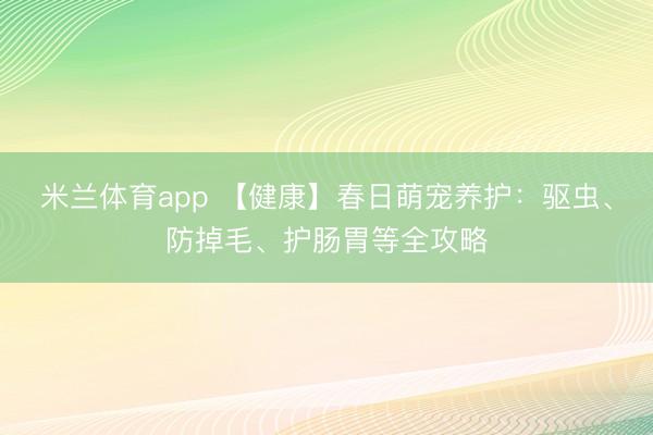 米兰体育app 【健康】春日萌宠养护：驱虫、防掉毛、护肠胃等全攻略