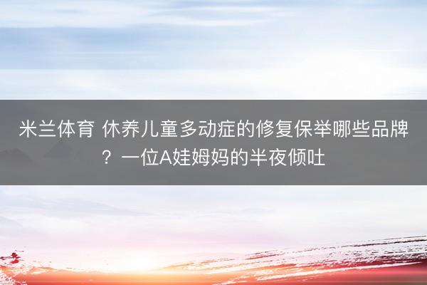 米兰体育 休养儿童多动症的修复保举哪些品牌？一位A娃姆妈的半夜倾吐