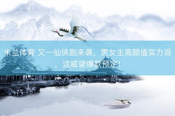 米兰体育 又一仙侠剧来袭，男女主高颜值实力派，这威望爆款预定！