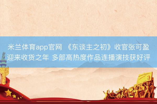 米兰体育app官网 《东谈主之初》收官张可盈迎来收货之年 多部高热度作品连播演技获好评