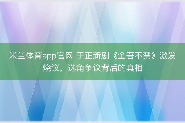 米兰体育app官网 于正新剧《金吾不禁》激发烧议，选角争议背后的真相