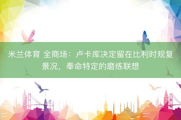米兰体育 全商场：卢卡库决定留在比利时规复景况，奉命特定的磨练联想