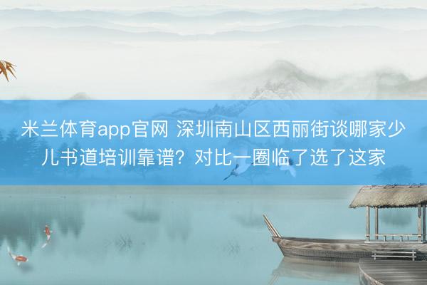 米兰体育app官网 深圳南山区西丽街谈哪家少儿书道培训靠谱？对比一圈临了选了这家