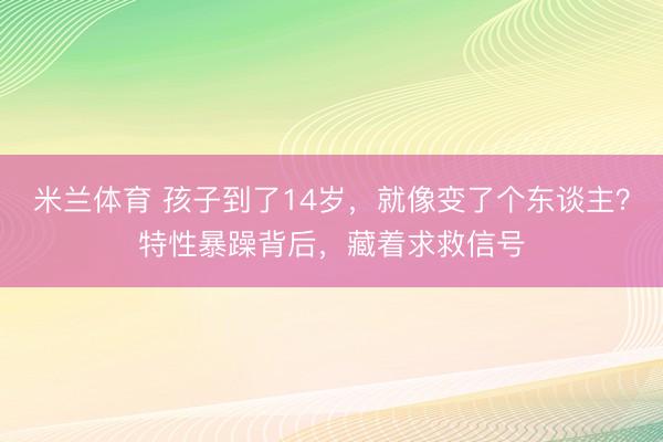 米兰体育 孩子到了14岁，就像变了个东谈主？特性暴躁背后，藏着求救信号
