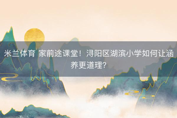 米兰体育 家前途课堂！浔阳区湖滨小学如何让涵养更道理？