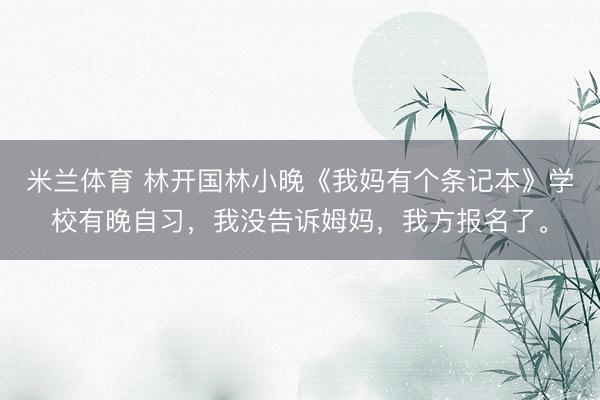 米兰体育 林开国林小晚《我妈有个条记本》学校有晚自习，我没告诉姆妈，我方报名了。