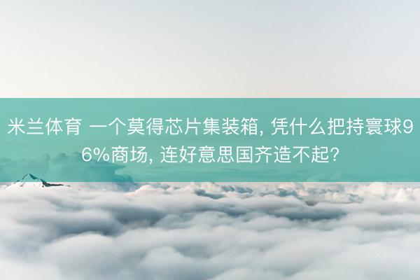 米兰体育 一个莫得芯片集装箱， 凭什么把持寰球96%商场， 连好意思国齐造不起?