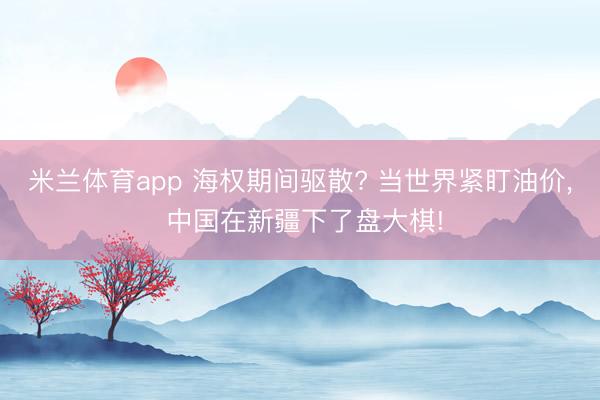 米兰体育app 海权期间驱散? 当世界紧盯油价, 中国在新疆下了盘大棋!