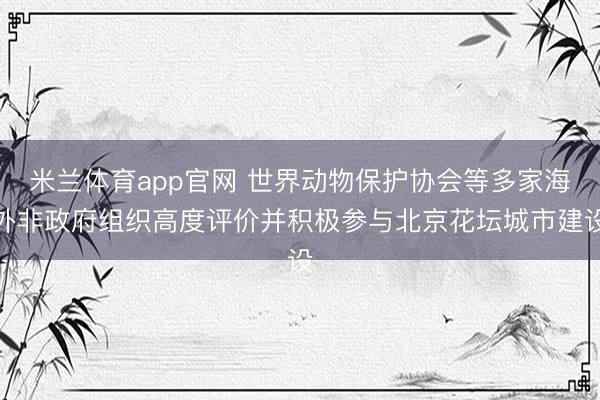 米兰体育app官网 世界动物保护协会等多家海外非政府组织高度评价并积极参与北京花坛城市建设