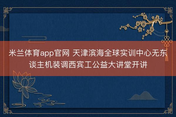 米兰体育app官网 天津滨海全球实训中心无东谈主机装调西宾工公益大讲堂开讲