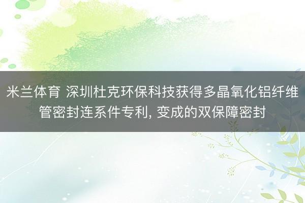 米兰体育 深圳杜克环保科技获得多晶氧化铝纤维管密封连系件专利, 变成的双保障密封