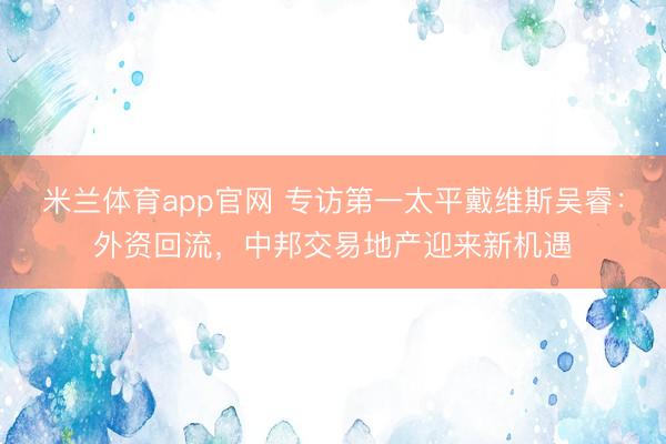 米兰体育app官网 专访第一太平戴维斯吴睿：外资回流，中邦交易地产迎来新机遇