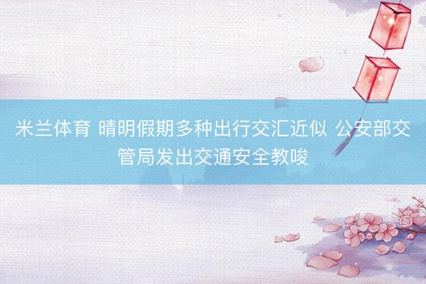 米兰体育 晴明假期多种出行交汇近似 公安部交管局发出交通安全教唆
