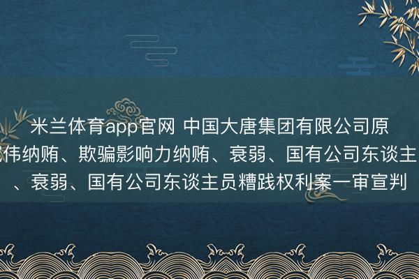 米兰体育app官网 中国大唐集团有限公司原党组副通告、总司理寇伟纳贿、欺骗影响力纳贿、衰弱、国有公司东谈主员糟践权利案一审宣判