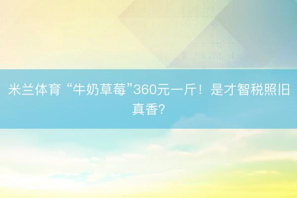 米兰体育 “牛奶草莓”360元一斤！是才智税照旧真香？