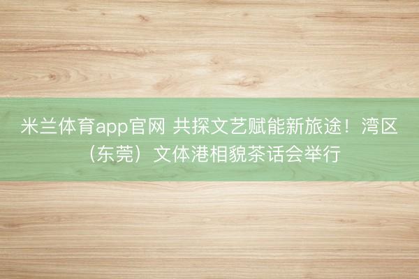 米兰体育app官网 共探文艺赋能新旅途！湾区（东莞）文体港相貌茶话会举行