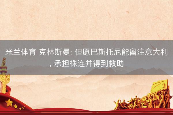 米兰体育 克林斯曼: 但愿巴斯托尼能留注意大利, 承担株连并得到救助