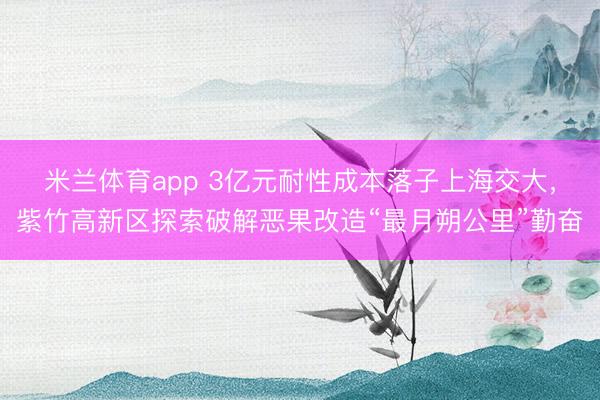 米兰体育app 3亿元耐性成本落子上海交大，紫竹高新区探索破解恶果改造“最月朔公里”勤奋