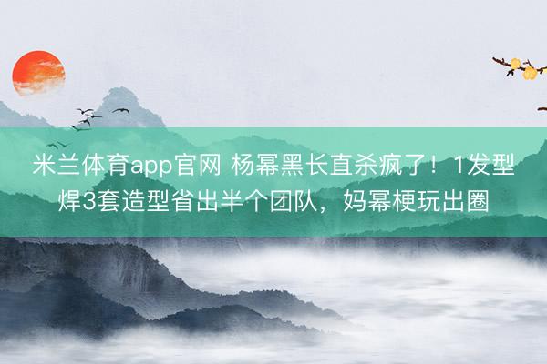 米兰体育app官网 杨幂黑长直杀疯了！1发型焊3套造型省出半个团队，妈幂梗玩出圈