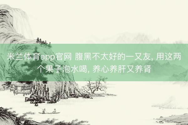 米兰体育app官网 腹黑不太好的一又友, 用这两个果子泡水喝, 养心养肝又养肾