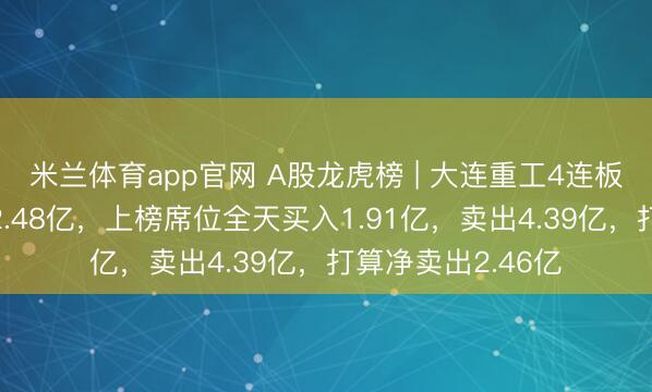 米兰体育app官网 A股龙虎榜 | 大连重工4连板，四机构净卖出2.48亿，上榜席位全天买入1.91亿，卖出4.39亿，打算净卖出2.46亿
