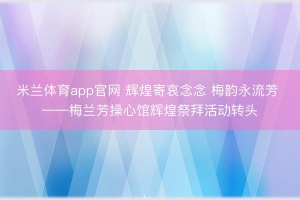 米兰体育app官网 辉煌寄哀念念 梅韵永流芳 ——梅兰芳操心馆辉煌祭拜活动转头
