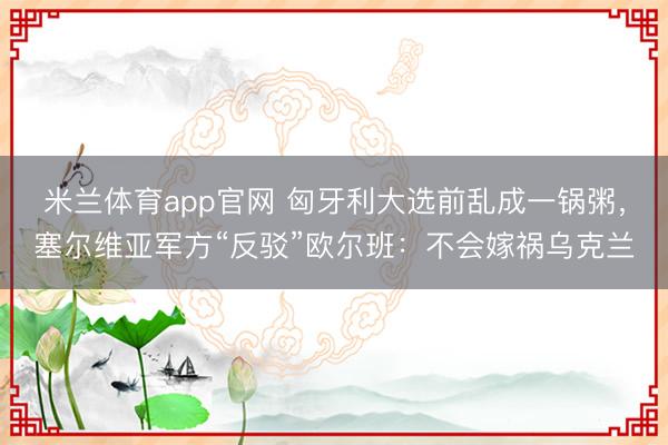 米兰体育app官网 匈牙利大选前乱成一锅粥，塞尔维亚军方“反驳”欧尔班：不会嫁祸乌克兰