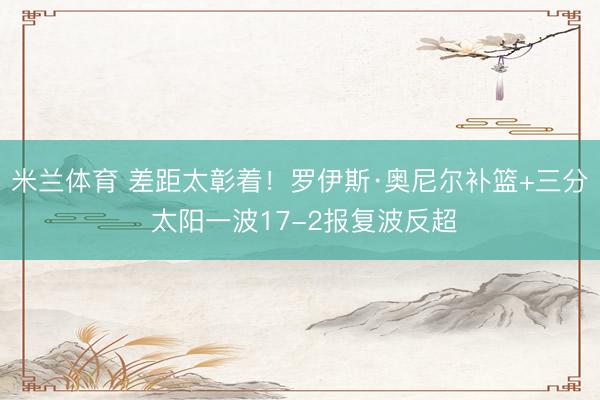 米兰体育 差距太彰着！罗伊斯·奥尼尔补篮+三分 太阳一波17-2报复波反超