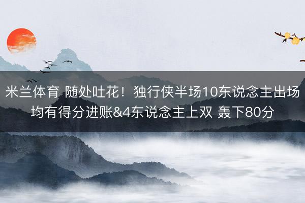 米兰体育 随处吐花！独行侠半场10东说念主出场均有得分进账&4东说念主上双 轰下80分