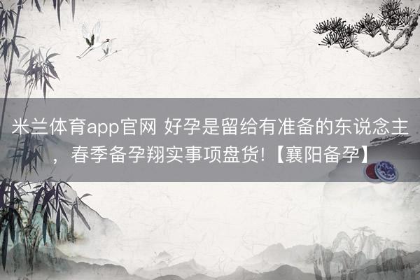米兰体育app官网 好孕是留给有准备的东说念主，春季备孕翔实事项盘货!【襄阳备孕】