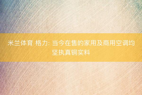 米兰体育 格力: 当今在售的家用及商用空调均坚执真铜实料