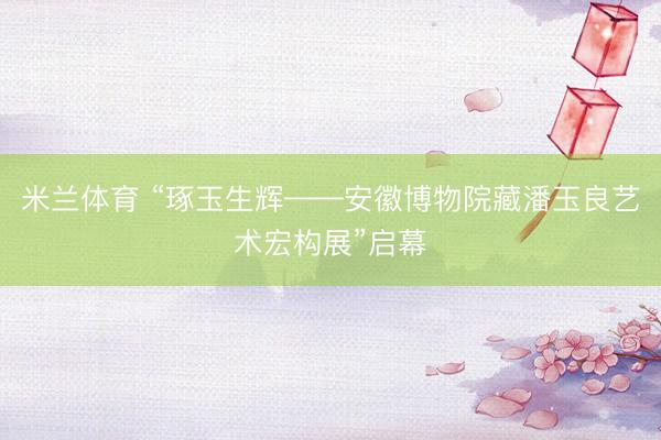 米兰体育 “琢玉生辉——安徽博物院藏潘玉良艺术宏构展”启幕