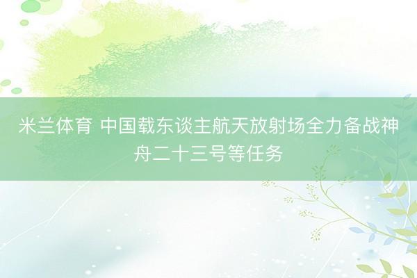 米兰体育 中国载东谈主航天放射场全力备战神舟二十三号等任务