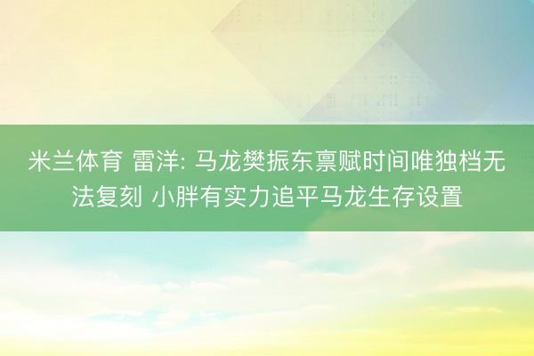 米兰体育 雷洋: 马龙樊振东禀赋时间唯独档无法复刻 小胖有实力追平马龙生存设置