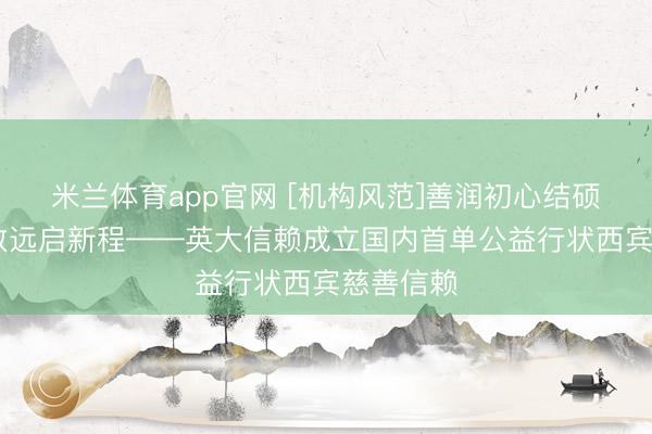 米兰体育app官网 [机构风范]善润初心结硕果 深耕致远启新程——英大信赖成立国内首单公益行状西宾慈善信赖