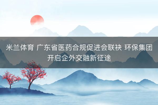 米兰体育 广东省医药合规促进会联袂 环保集团开启企外交融新征途