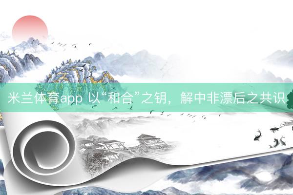米兰体育app 以“和合”之钥，解中非漂后之共识