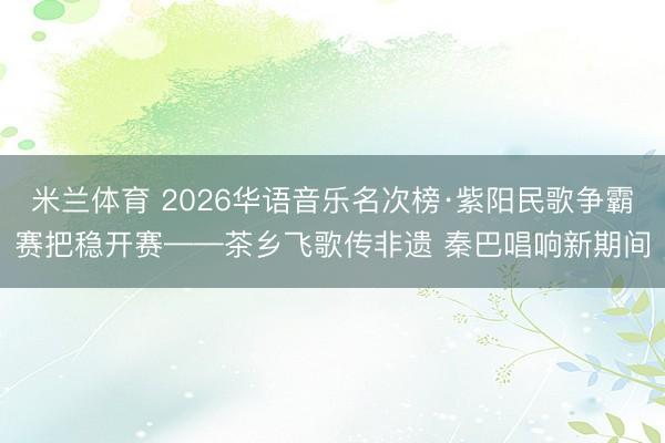 米兰体育 2026华语音乐名次榜·紫阳民歌争霸赛把稳开赛——茶乡飞歌传非遗 秦巴唱响新期间