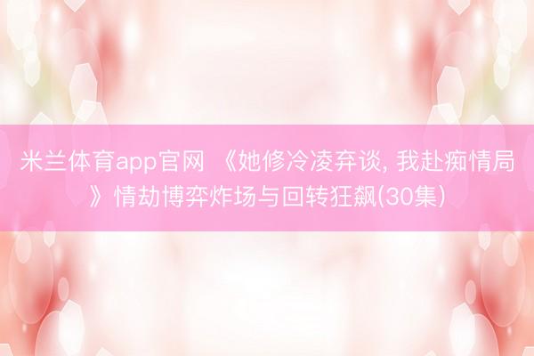米兰体育app官网 《她修冷凌弃谈, 我赴痴情局》情劫博弈炸场与回转狂飙(30集)
