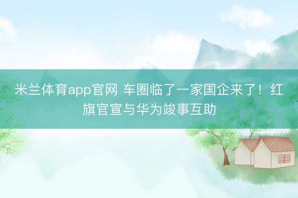 米兰体育app官网 车圈临了一家国企来了！红旗官宣与华为竣事互助