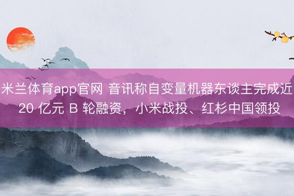米兰体育app官网 音讯称自变量机器东谈主完成近 20 亿元 B 轮融资，小米战投、红杉中国领投